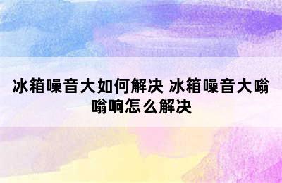 冰箱噪音大如何解决 冰箱噪音大嗡嗡响怎么解决